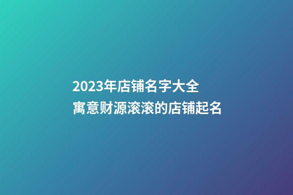 2023年店铺名字大全 寓意财源滚滚的店铺起名